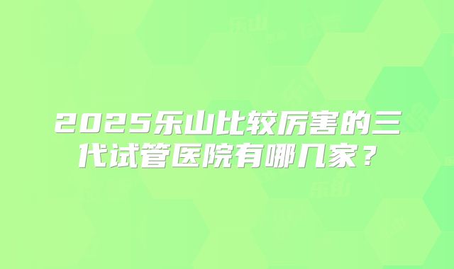 2025乐山比较厉害的三代试管医院有哪几家？