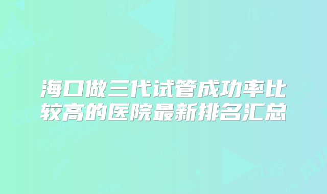 海口做三代试管成功率比较高的医院最新排名汇总