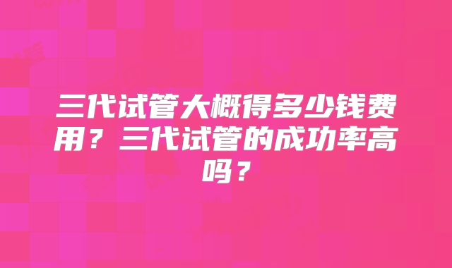 三代试管大概得多少钱费用？三代试管的成功率高吗？