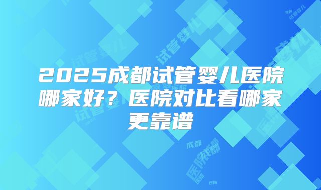 2025成都试管婴儿医院哪家好?医院对比看哪家更靠谱