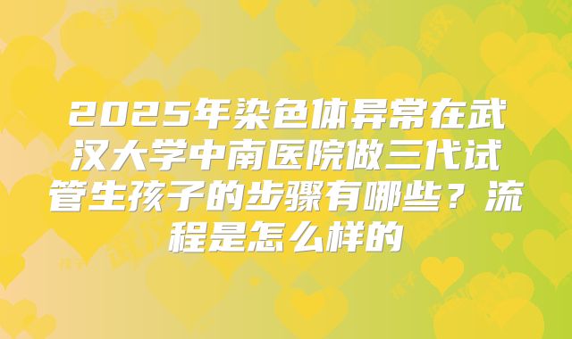 2025年染色体异常在武汉大学中南医院做三代试管生孩子的步骤有哪些?流程是怎么样的