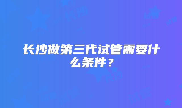 长沙做第三代试管需要什么条件？