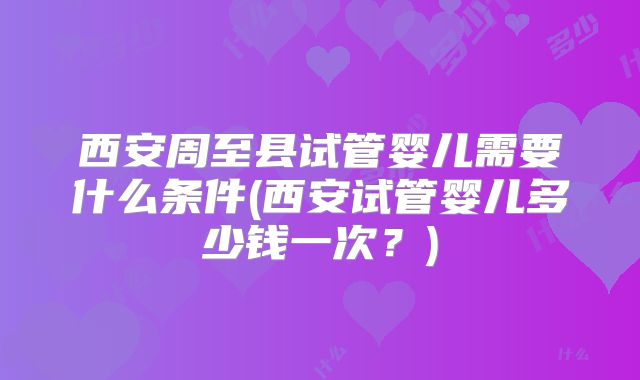 西安周至县试管婴儿需要什么条件(西安试管婴儿多少钱一次？)