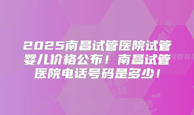 2025南昌试管医院试管婴儿价格公布！南昌试管医院电话号码是多少！