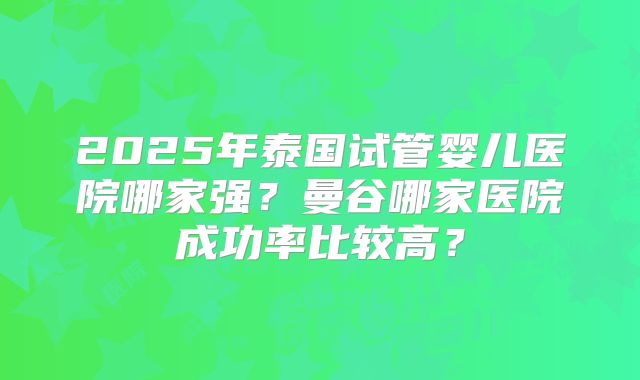 2025年泰国试管婴儿医院哪家强？曼谷哪家医院成功率比较高？