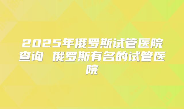 2025年俄罗斯试管医院查询 俄罗斯有名的试管医院