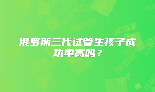 俄罗斯三代试管生孩子成功率高吗？