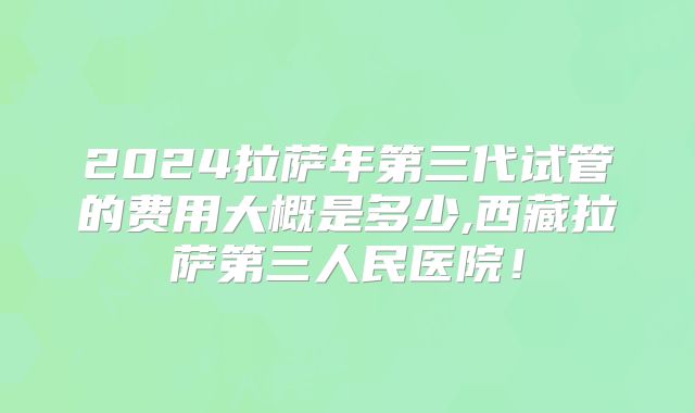 2024拉萨年第三代试管的费用大概是多少,西藏拉萨第三人民医院！
