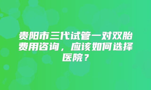 贵阳市三代试管一对双胎费用咨询，应该如何选择医院？