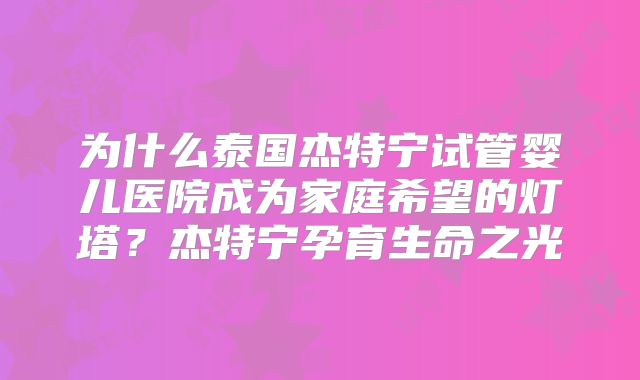 为什么泰国杰特宁试管婴儿医院成为家庭希望的灯塔？杰特宁孕育生命之光
