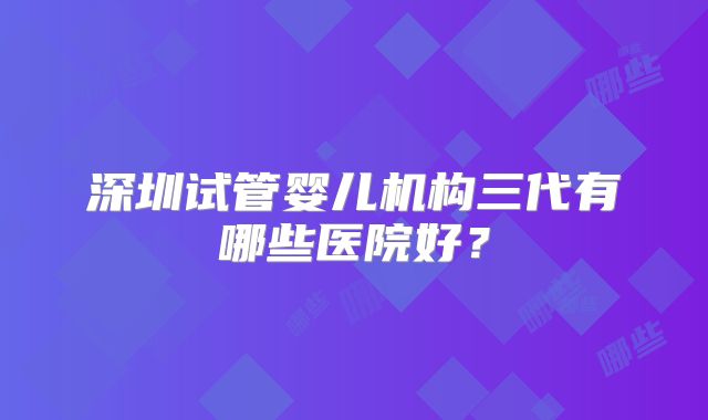 深圳试管婴儿机构三代有哪些医院好？