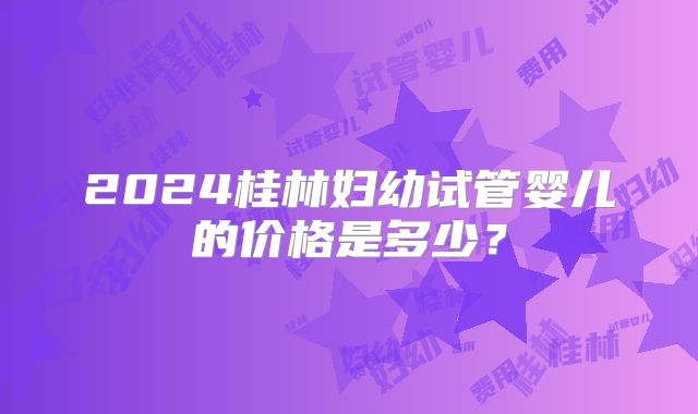2024桂林妇幼试管婴儿的价格是多少？