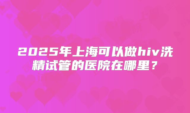 2025年上海可以做hiv洗精试管的医院在哪里?