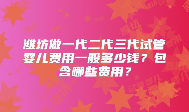 潍坊做一代二代三代试管婴儿费用一般多少钱？包含哪些费用？