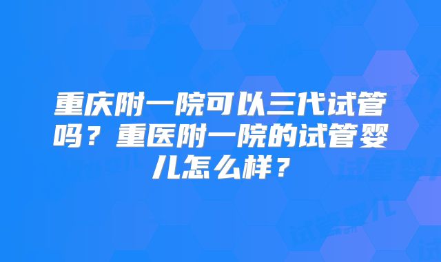 重庆附一院可以三代试管吗？重医附一院的试管婴儿怎么样？
