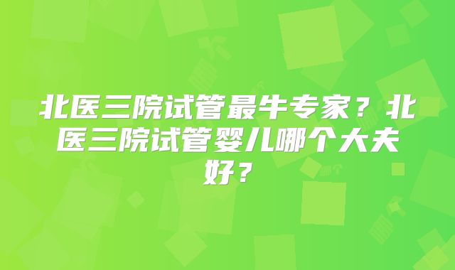 北医三院试管最牛专家？北医三院试管婴儿哪个大夫好？