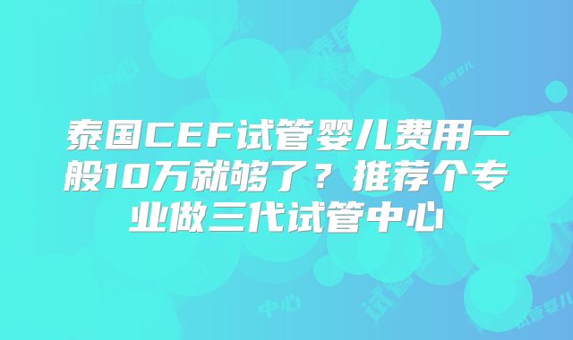 泰国CEF试管婴儿费用一般10万就够了？推荐个专业做三代试管中心