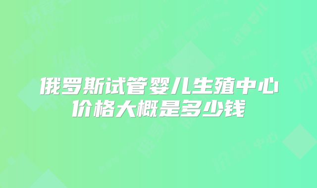 俄罗斯试管婴儿生殖中心价格大概是多少钱