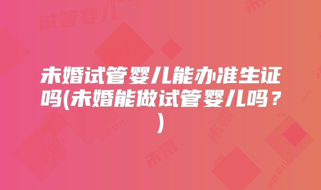 未婚试管婴儿能办准生证吗(未婚能做试管婴儿吗？)