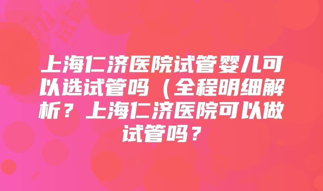 上海仁济医院试管婴儿可以选试管吗（全程明细解析？上海仁济医院可以做试管吗？