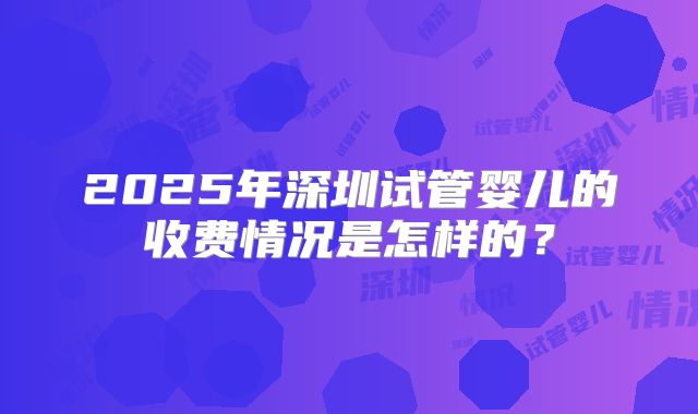 2025年深圳试管婴儿的收费情况是怎样的？
