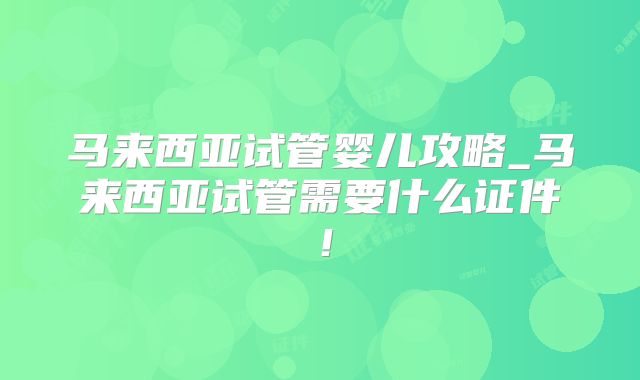 马来西亚试管婴儿攻略_马来西亚试管需要什么证件！