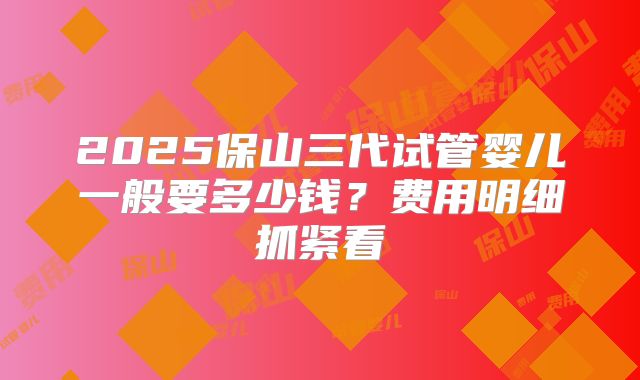 2025保山三代试管婴儿一般要多少钱？费用明细抓紧看
