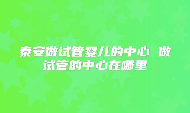 泰安做试管婴儿的中心 做试管的中心在哪里