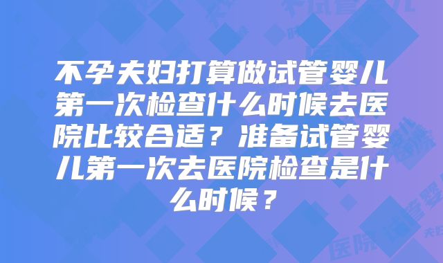 不孕夫妇打算做试管婴儿第一次检查什么时候去医院比较合适？准备试管婴儿第一次去医院检查是什么时候？