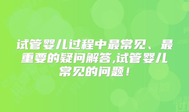试管婴儿过程中最常见、最重要的疑问解答,试管婴儿常见的问题！