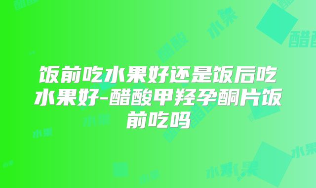 饭前吃水果好还是饭后吃水果好-醋酸甲羟孕酮片饭前吃吗