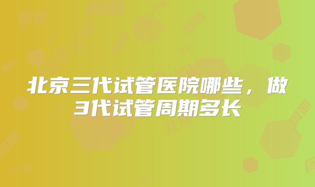 北京三代试管医院哪些,做3代试管周期多长