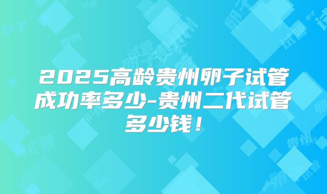 2025高龄贵州卵子试管成功率多少-贵州二代试管多少钱！