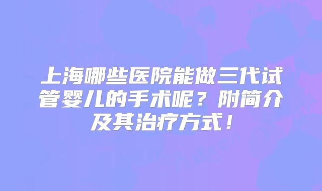 上海哪些医院能做三代试管婴儿的手术呢？附简介及其治疗方式！