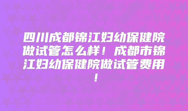 四川成都锦江妇幼保健院做试管怎么样!成都市锦江妇幼保健院做试管费用!