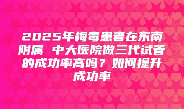 2025年梅毒患者在东南附属 中大医院做三代试管的成功率高吗?如何提升成功率