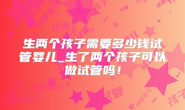 生两个孩子需要多少钱试管婴儿_生了两个孩子可以做试管吗！
