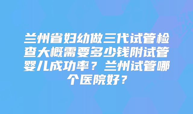 兰州省妇幼做三代试管检查大概需要多少钱附试管婴儿成功率？兰州试管哪个医院好？