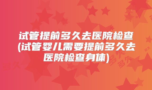 试管提前多久去医院检查(试管婴儿需要提前多久去医院检查身体)