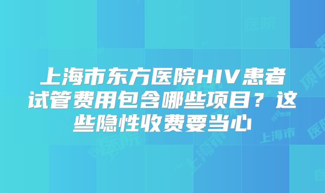 上海市东方医院HIV患者试管费用包含哪些项目？这些隐性收费要当心