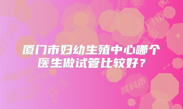 厦门市妇幼生殖中心哪个医生做试管比较好?