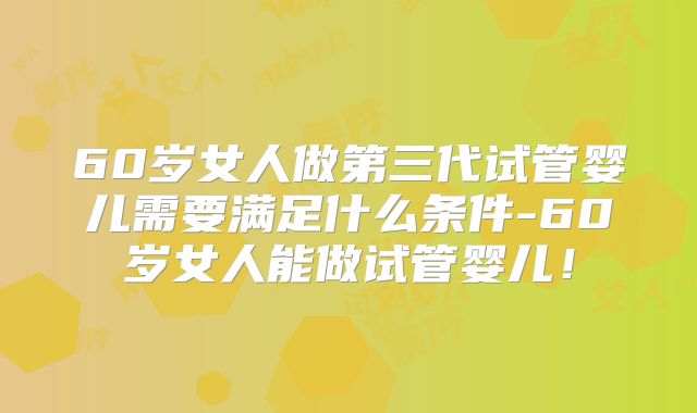 60岁女人做第三代试管婴儿需要满足什么条件-60岁女人能做试管婴儿!