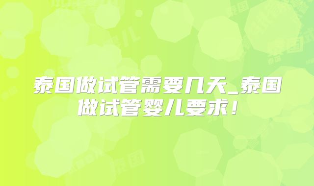 泰国做试管需要几天_泰国做试管婴儿要求!