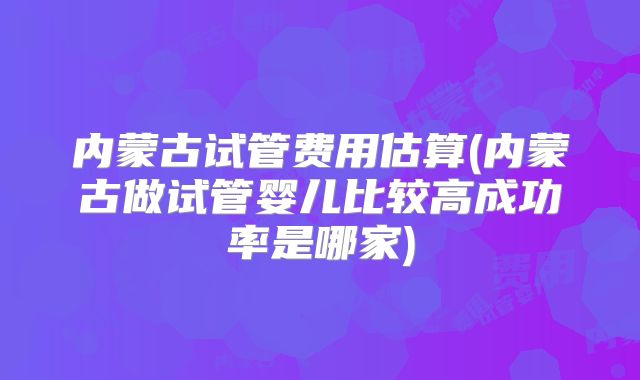 内蒙古试管费用估算(内蒙古做试管婴儿比较高成功率是哪家)
