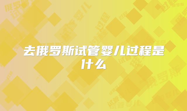 去俄罗斯试管婴儿过程是什么