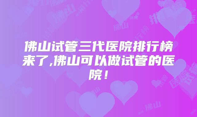佛山试管三代医院排行榜来了,佛山可以做试管的医院！