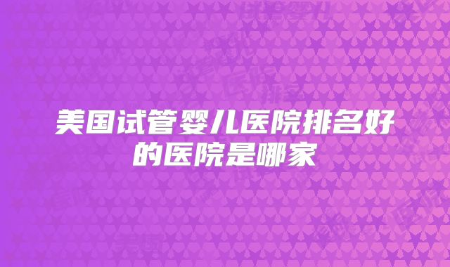 美国试管婴儿医院排名好的医院是哪家