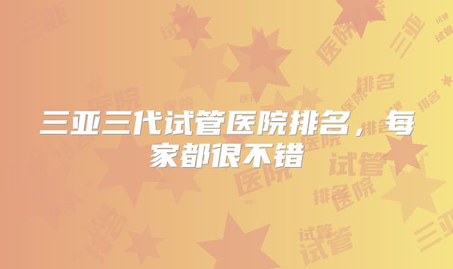 三亚三代试管医院排名，每家都很不错