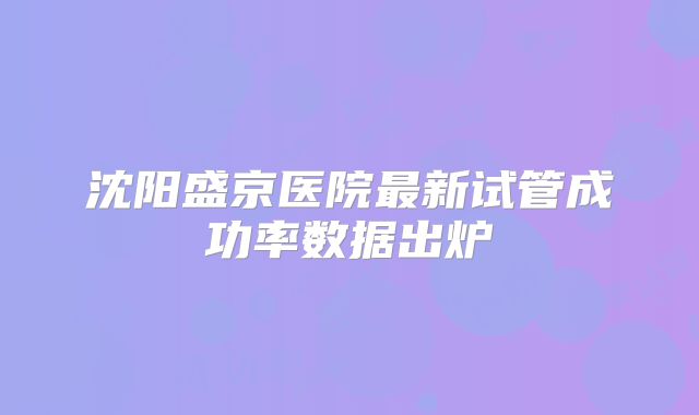沈阳盛京医院最新试管成功率数据出炉