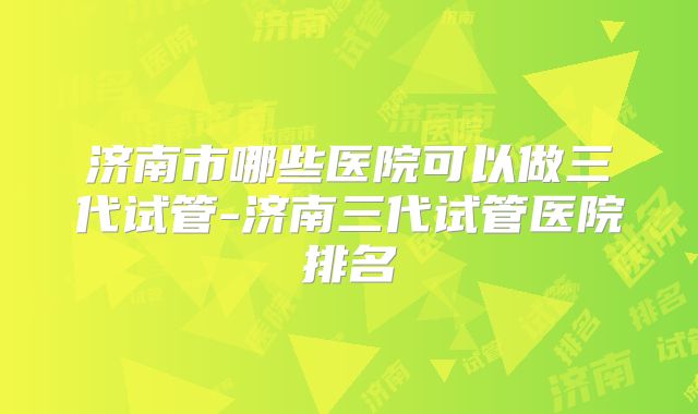 济南市哪些医院可以做三代试管-济南三代试管医院排名
